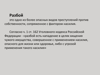 Разбой
это одно из более опасных видов преступлений против
собственности, сопряженное с фактором насилия.
Согласно ч. 1 ст. 162 Уголовного кодекса Российской
Федерации - «разбой есть нападение в целях хищения
чужого имущества, совершенное с применением насилия,
опасного для жизни или здоровья, либо с угрозой
применения такого насилия»
 
