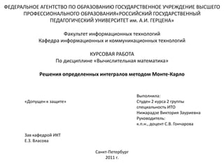 ФЕДЕРАЛЬНОЕ АГЕНТСТВО ПО ОБРАЗОВАНИЮ ГОСУДАРСТВЕННОЕ УЧРЕЖДЕНИЕ ВЫСШЕГО
ПРОФЕССИОНАЛЬНОГО ОБРАЗОВАНИЯ«РОССИЙСКИЙ ГОСУДАРСТВЕННЫЙ
ПЕДАГОГИЧЕСКИЙ УНИВЕРСИТЕТ им. А.И. ГЕРЦЕНА»
Факультет информационных технологий
Кафедра информационных и коммуникационных технологий
КУРСОВАЯ РАБОТА
По дисциплине «Вычислительная математика»
Решения определенных интегралов методом Монте-Карло
Выполнила:
«Допущен к защите» Студен 2 курса 2 группы
специальность ИТО
Нижарадзе Виктория Зауриевна
Руководитель:
к.п.н., доцент С.В. Гончарова
Зав кафедрой ИКТ
Е.З. Власова
Санкт-Петербург
2011 г.
 