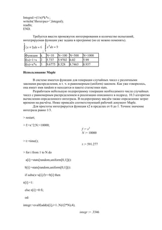 Integral:=(1/n)*k*s ;
writeln(‘Интеграл=’,Integral);
readln;
END.
Требуется ввести промежуток интегрирования и количество испытаний,
интегрируемая функция уже задана в программе (но ее можно поменять).
; .
Функция k N=10 N=100 N=500 N=1000
f(x)=1+x 2 5.737 5.9702 6.02 5.99
f(x)=x*x 3 9.6775 8.528 8.7463 8.937
Использование Maple
В системе имеется функция для генерации случайных чисел с различными
законами распределения, в т. ч. и равномерным (uniform) законом. Как уже говорилось,
она имеет имя random и находится в пакете статистики stats.
Разработаем небольшую подпрограмму генерации необходимого числа случайных
чисел с равномерным распределением и реализации описанного в подразд. 10.3 алгоритма
вычисления определенного интеграла. В подпрограмму введём также определение затрат
времени на расчёты. Ниже приведён соответствующий рабочий документ Maple.
Для простоты интегрируется функция х2 в пределах от 0 до 1. Точное значение
интеграла равно 1/3.
> restart;
> f:=x^2;N:=10000;
:=f x2
:=N 10000
> t:=time();
:=t 591.277
> for i from 1 to N do
a[i]:=stats[random,uniform[0,1]]():
b[i]:=stats[random,uniform[0,1]]():
if subs(x=a[i],f)<=b[i] then
n[i]:=1:
else n[i]:=0 fi;
od:
integr:=evalf(add(n[i],i=1..N)/(2*N),4);
:=integr .3346
 