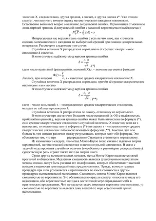 значения Х, следовательно, другая средняя, а значит, и другая оценка a*. Уже отсюда
следует, что получить точную оценку математического ожидания невозможно.
Естественно возникает вопрос о величине допускаемой ошибки. Ограничимся отысканием
лишь верхней границы d допускаемой ошибки с заданной вероятностью (надёжностью)
g: .
Интересующая нас верхняя грань ошибки d есть не что иное, как «точность
оценки» математического ожидания по выборочной средней при помощи доверительных
интервалов. Рассмотрим следующие три случая.
Случайная величина Х распределена нормально и её среднее квадратичное
отклонение d известно.
В этом случае с надёжностью g верхняя граница ошибки
, (*)
где n число испытаний (разыгранных значений Х); t – значение аргумента функции
Лапласа, при котором , s - известное среднее квадратичное отклонение Х.
Случайная величина Х распределена нормально, причём её среднее квадратическое
отклонение s неизвестно.
В этом случае с надёжностью g верхняя граница ошибки
, (**)
где n – число испытаний; s – «исправленное» среднее квадратическое отклонение,
находят по таблице приложения 3.
Случайная величина Х распределена по закону, отличному от нормального.
В этом случае при достаточно большом числе испытаний (n>30) с надёжностью,
приближённо равной g, верхняя граница ошибки может быть вычислена по формуле (*),
если среднее квадратическое отклонение s случайной величины Х известно; если же s
неизвестно, то можно подставить в формулу (*) его оценку s – «исправленное» среднее
квадратическое отклонение либо воспользоваться формулой (**). Заметим, что чем
больше n, тем меньше различие между результатами, которые дают обе формулы. Это
объясняется тем, что при распределение Стьюдента стремится к нормальному.
Из изложенного следует, что метод Монте-Карло тесно связан с задачами теории
вероятностей, математической статистики и вычислительной математики. В связи с
задачей моделирования случайных величин (в особенности равномерно распределённых)
существенную роль играют также методы теории чисел.
Среди других вычислительных методов, метод Монте-Карло выделяется своей
простотой и общностью. Медленная сходимость является существенным недостатком
метода, однако, могут быть указаны его модификации, которые обеспечивают высокий
порядок сходимости при определённых предположениях. Правда, вычислительная
процедура при этом усложняется и приближается по своей сложности к другим
процедурам вычислительной математики. Сходимость метода Монте-Карло является
сходимостью по вероятности. Это обстоятельство вряд ли следует относить к числу его
недостатков, ибо вероятностные методы в достаточной мере оправдывают себя в
практических приложениях. Что же касается задач, имеющих вероятностное описание, то
сходимостью по вероятности является даже в какой-то мере естественной при их
исследовании.
 