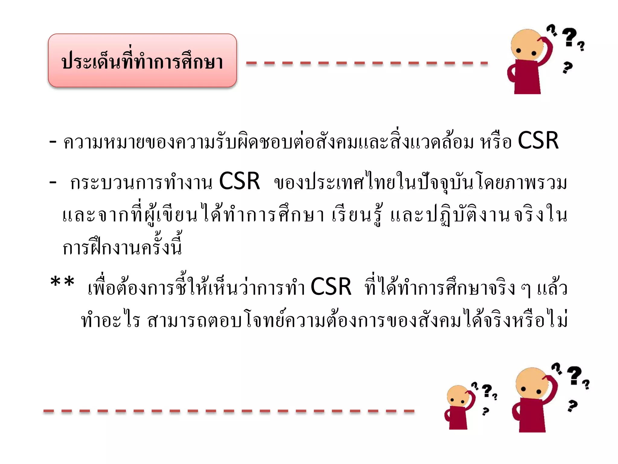 ประเด็นที่ทาการศึกษา
- ความหมายของความรับผิดชอบต่อสังคมและสิ่งแวดล้อม หรือ CSR
- กระบวนการทางาน CSR ของประเทศไทยในปัจจุบันโดยภาพรวม
และจากที่ผู้เขียนได้ทาการศึกษา เรียนรู้ และปฏิบัติงานจริงใน
การฝึกงานครั้งนี้
** เพื่อต้องการชี้ให้เห็นว่าการทา CSR ที่ได้ทาการศึกษาจริง ๆ แล้ว
ทาอะไร สามารถตอบโจทย์ความต้องการของสังคมได้จริงหรือไม่
 