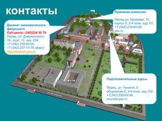 контакты
Деканат экономического
факультета
Call-центр: (342)234 30 70
Пермь, ул. Дзержинского,
2А, корп. 12, ауд. 204.
+7 (342) 239-63-60,
+7 (342) 237-17-76 (факс)
http://econom.psu.ru
Подготовительные курсы
Пермь, ул. Генкеля, 8
общежитие 8, 3-й этаж, ауд.122,
+7(342) 239-63-94,
courses.psu.ru
Приемная комиссия
Пермь,ул. Букирева, 15,
корпус 5, 2-й этаж, ауд. 67,
+7 (342) 239-65-89
psu.ru
 
