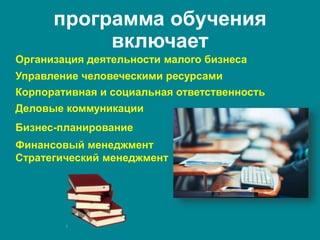 программа обучения
включает
Корпоративная и социальная ответственность
Организация деятельности малого бизнеса
Финансовый менеджмент
Стратегический менеджмент
Управление человеческими ресурсами
Бизнес-планирование
Деловые коммуникации
 