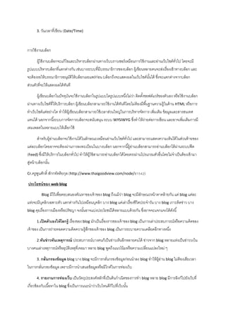 3. วันเวลำที่เขียน (Date/Time)
กำรใช้งำนบล็อก
ผู้ใช้งำนบล็อกจะแก้ไขและบริหำรบล็อกผ่ำนทำงเว็บบรำวเซอร์เหมือนกำรใช้งำนและอ่ำนเว็บไซต์ทั่วไป โดยจะมี
รูปแบบบริหำรบล็อกที่แตกต่ำงกัน เช่นบำงระบบที่มีบรรณำธิกำรของบล็อก ผู้เขียนหลำยคนจะส่งเรื่องเข้ำทำงบล็อก และ
จะต้องรอให้บรรณำธิกำรอนุมัติให้บล็อกเผยแพร่ก่อน บล็อกถึงจะแสดงผลในเว็บไซต์นั้นได้ ซึ่งจะแตกต่ำงจำกบล็อก
ส่วนตัวที่จะให้แสดงผลได้ทันที
ผู้เขียนบล็อกในปัจจุบันจะใช้งำนบล็อกในรูปแบบใดรูปแบบหนึ่งไม่ว่ำ ติดตั้งซอฟต์แวร์ของตัวเอง หรือใช้งำนบล็อก
ผ่ำนทำงเว็บไซต์ที่ให้บริกำรบล็อก ผู้เขียนบล็อกสำมำรถใช้งำนได้ทันทีโดยไม่ต้องมีพื้นฐำนควำมรู้ในด้ำน HTML หรือกำร
ทำเว็บไซต์แต่อย่ำงใด ทำให้ผู้เขียนบล็อกสำมำรถใช้เวลำส่วนใหญ่ในกำรบริหำรจัดกำร เพิ่มเติม ข้อมูลและสำรสนเทศ
แทนได้ นอกจำกนี้ระบบกำรจัดกำรบล็อกจะสนับสนุน ระบบ WYSIWYG ซึ่งทำให้ง่ำยต่อกำรเขียน และอำจเพิ่มเติมกำรมี
เทมเพลตในหลำยแบบให้เลือกใช้
สำหรับผู้อ่ำนบล็อกจะใช้งำนได้ในลักษณะเหมือนอ่ำนเว็บไซต์ทั่วไป และสำมำรถแสดงควำมเห็นได้ในส่วนท้ำยของ
แต่ละบล็อกโดยอำจจะต้องผ่ำนกำรลงทะเบียนในบำงบล็อก นอกจำกนี้ผู้อ่ำนบล็อกสำมำรถอ่ำนบล็อกได้ผ่ำนระบบฟีด
(Feed) ซึ่งมีให้บริกำรในบล็อกทั่วไป ทำให้ผู้ใช้สำมำรถอ่ำนบล็อกได้โดยตรงผ่ำนโปรแกรมตัวอื่นโดยไม่จำเป็นต้องเข้ำมำ
สู่หน้ำบล็อกนั้น
Cr.ครูพูนศักดิ์ สักกทัตติยกุล (http://www.thaigoodview.com/node/81542)
ประโยชน์ของ web blog
Blog มีไว้เพื่อตอบสนองตัณหำของเจ้ำของ blog ถึงแม้ว่ำ blog จะมีลักษณะหน้ำตำคล้ำยกัน แต่ blog แต่ละ
แห่งจะมีบุคลิกเฉพำะตัว แตกต่ำงกันไปเหมือนบุคลิก บำง blog แค่เล่ำเรื่องชีวิตประจำวัน บำง blog เกำะติดข่ำว บำง
blog คุยเรื่องกำรเมืองหรือปรัชญำ จงนั้นอำจแบ่งประโยชน์ได้หลำยแบบด้วยกัน ซึ่งอำจจะแจกแจงได้ดังนี้
1.เปิดตัวเองให้โลกรู้ เรื่องของ blog มักเป็นเรื่องรำวของเจ้ำของ blog เป็นกำรเล่ำประสบกำรณ์หรือควำมคิดของ
เจ้ำของ เป็นกำรถ่ำยทอดควำมคิดควำมรู้สึกของเจ้ำของ blog เป็นกำรระบำยควำมเคลียดอีกทำงหนึ่ง
2.ทันข่าวทันเหตุการณ์ ประสบกำรณ์บำงคนก็เป็นข่ำวเห็นอีกหลำยคนได้ ข่ำวจำก blog หลำยแห่งเป็นข่ำววงใน
บำงคนเล่ำเหตุกำรณ์หรืออุบัติเหตุที่เจอมำ หลำย blog พูดถึงแนวโน้มหรือควำมเปลี่ยนแปลงใหม่ ๆ
3. กลั่นกรองข้อมูล blog บำง blog จะมีกำรกลั่นกรองข้อมูลก่อนนำลง blog ทำให้ผู้อ่ำน blog ไม่ต้องเสียเวลำ
ในกำรกลั่นกรองข้อมูล เพรำะมีกำรนำเสนอข้อมูลหรือมีไกด์ในกำรท่องเว็บ
4. รายงานการท่องเว็บ เป็นวัตถุประสงค์หลักที่เป็นต้นกำเนิดของกำรทำ blog หลำย blog มีกำรลิงก์ไปยังเว็บที่
เกี่ยวข้องกับเนื้อหำใน blog ซึ่งเป็นกำรแนะนำว่ำเว็บไหนดีก็ไปที่เว็บนั้น
 