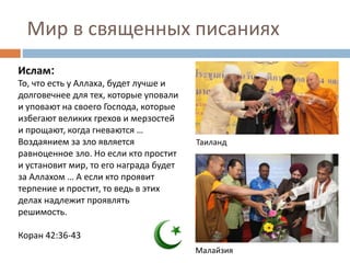 Мир в священных писаниях
Ислам:
То, что есть у Аллаха, будет лучше и
долговечнее для тех, которые уповали
и уповают на своего Господа, которые
избегают великих грехов и мерзостей
и прощают, когда гневаются …
Воздаянием за зло является
равноценное зло. Но если кто простит
и установит мир, то его награда будет
за Аллахом … А если кто проявит
терпение и простит, то ведь в этих
делах надлежит проявлять
решимость.
Коран 42:36-43
Таиланд
Малайзия
 