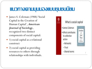 แนวทางตามมุมมองแบบชุมชนนิยม
 James S. Coleman (1988)„Social
Capital in the Creation of
Human Capital‟, American
Journal of Sociology,
recognized two distinct
components of social capital:
 1) social capital as a relational
construct
 2) social capital as providing
resources to others through
relationships with individuals.
 