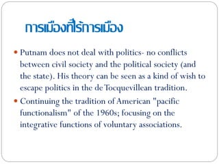 การเมืองที่ไร้การเมือง
 Putnam does not deal with politics- no conflicts
between civil society and the political society (and
the state). His theory can be seen as a kind of wish to
escape politics in the deTocquevillean tradition.
 Continuing the tradition of American "pacific
functionalism" of the 1960s; focusing on the
integrative functions of voluntary associations.
 