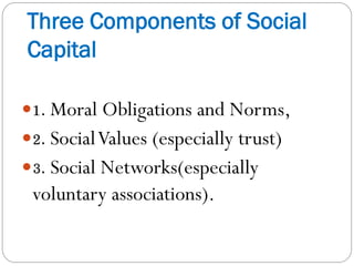 Three Components of Social
Capital
1. Moral Obligations and Norms,
2. SocialValues (especially trust)
3. Social Networks(especially
voluntary associations).
 