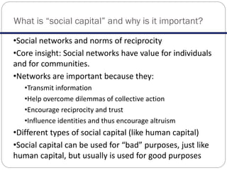 What is “social capital” and why is it important?
•Social networks and norms of reciprocity
•Core insight: Social networks have value for individuals
and for communities.
•Networks are important because they:
•Transmit information
•Help overcome dilemmas of collective action
•Encourage reciprocity and trust
•Influence identities and thus encourage altruism
•Different types of social capital (like human capital)
•Social capital can be used for “bad” purposes, just like
human capital, but usually is used for good purposes
 