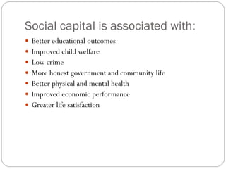 Social capital is associated with:
 Better educational outcomes
 Improved child welfare
 Low crime
 More honest government and community life
 Better physical and mental health
 Improved economic performance
 Greater life satisfaction
 