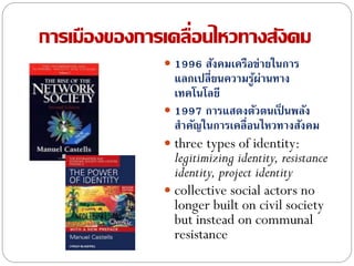 การเมืองของการเคลื่อนไหวทางสังคม
 1996 สังคมเครือข่ายในการ
แลกเปลี่ยนความรู้ผ่านทาง
เทคโนโลยี
 1997 การแสดงตัวตนเป็ นพลัง
สาคัญในการเคลื่อนไหวทางสังคม
 three types of identity:
legitimizing identity, resistance
identity, project identity
 collective social actors no
longer built on civil society
but instead on communal
resistance
 
