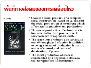 พื้นที่ทางสังคมของการเคลื่อนไหว
 1991  Space is a social product, or a complex
social construction (based on values, and
the social production of meanings) which
affects spatial practices and perceptions
 This social production of urban space is
fundamental to the reproduction of
society, hence of capitalism itself.
 The space thus produced also serves as a
tool of thought and of action in addition
to being a means of production it is also a
means of control, and hence of
domination, of power.
 The social production of space is
commanded by a hegemonic class as a
tool to reproduce its dominance.
 