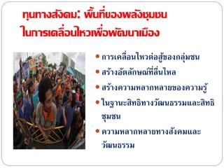 ทุนทางสังคม: พื้นที่ของพลังชุมชน
ในการเคลื่อนไหวเพื่อพัฒนาเมือง
 การเคลื่อนไหวต่อสู้ของกลุ่มชน
 สร้างอัตลักษณ์ที่ลื่นไหล
 สร้างความหลากหลายของความรู้
 ในฐานะสิทธิทางวัฒนธรรมและสิทธิ
ชุมชน
 ความหลากหลายทางสังคมและ
วัฒนธรรม
 