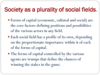 Society as a plurality of social fields.
 Forms of capital (economic, cultural and social) are
the core factors defining positions and possibilities
of the various actors in any field.
 Each social field has a profile of its own, depending
on the proportionate importance within it of each
of the forms of capital.
 The forms of capital controlled by the various
agents are trumps that define the chances of
winning the stakes in the game.
 