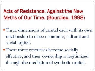 Acts of Resistance. Against the New
Myths of Our Time. (Bourdieu, 1998)
Three dimensions of capital each with its own
relationship to class: economic, cultural and
social capital.
These three resources become socially
effective, and their ownership is legitimized
through the mediation of symbolic capital.
 