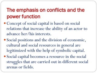 The emphasis on conflicts and the
power function
 Concept of social capital is based on social
relations that increase the ability of an actor to
advance her/his interests.
 Social positions and the division of economic,
cultural and social resources in general are
legitimized with the help of symbolic capital.
 Social capital becomes a resource in the social
struggles that are carried out in different social
arenas or fields.
 