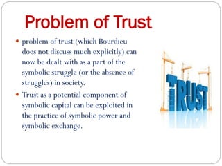 Problem of Trust
 problem of trust (which Bourdieu
does not discuss much explicitly) can
now be dealt with as a part of the
symbolic struggle (or the absence of
struggles) in society.
 Trust as a potential component of
symbolic capital can be exploited in
the practice of symbolic power and
symbolic exchange.
 