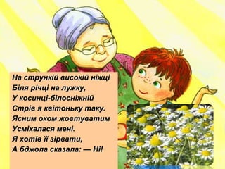 На стрункій високій ніжціНа стрункій високій ніжці
Біля річці на лужку,Біля річці на лужку,
У косинці-білосніжнійУ косинці-білосніжній
Стрів я квітоньку таку.Стрів я квітоньку таку.
Ясним оком жовтуватимЯсним оком жовтуватим
Усміхалася мені.Усміхалася мені.
Я хотів її зірвати,Я хотів її зірвати,
А бджола сказала: — Ні!А бджола сказала: — Ні!
 