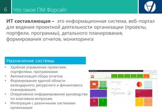 Что такое ПМ Форсайт6
ИТ составляющая – это информационная система, веб-портал
для ведения проектной деятельности организации (проекты,
портфели, программы), детального планирования,
формирования отчетов, мониторинга
• Удобное управление проектами,
портфелями, программами;
• Автоматизация сбора отчетов;
• Формирование единой области
календарного, ресурсного и финансового
планирования;
• Оперативное информирование руководства
по ключевым вопросам;
• Интеграция с различными системами
организации
Назначение системы
 