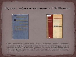 Книги написанные учительницей 647-й московской школы, кандидатом
педагогических Д. С. Бершадской в итоге многолетнего изучения трудов видного
советского педагога С. Т. Шацкого, архивных документов, воспоминаний и других
материалов. В данных работах освещается жизненный путь, педагогические взгляды
и деятельность Шацкого.
 