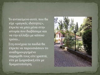 Το αντικείμενο αυτό, που θα
είχε «μαγικές ιδιότητες»,
έπρεπε να μπει μέσα στην
ιστορία που διαβάσαμε και
να την αλλάξει με κάποιο
τρόπο…
Στη συνέχεια τα παιδιά θα
έπρεπε να παρουσιάσουν το
αναδημιουργημένο
παραμύθι τους είτε γραπτά,
είτε με ζωγραφική είτε με
δραματοποίηση.
 