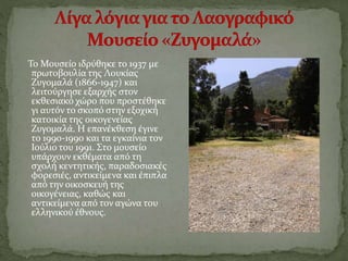 Το Μουσείο ιδρύθηκε το 1937 με
πρωτοβουλία της Λουκίας
Ζυγομαλά (1866-1947) και
λειτούργησε εξαρχής στον
εκθεσιακό χώρο που προστέθηκε
γι αυτόν το σκοπό στην εξοχική
κατοικία της οικογενείας
Ζυγομαλά. Η επανέκθεση έγινε
το 1990-1990 και τα εγκαίνια τον
Ιούλιο του 1991. Στο μουσείο
υπάρχουν εκθέματα από τη
σχολή κεντητικής, παραδοσιακές
φορεσιές, αντικείμενα και έπιπλα
από την οικοσκευή της
οικογένειας, καθώς και
αντικείμενα από τον αγώνα του
ελληνικού έθνους.
 