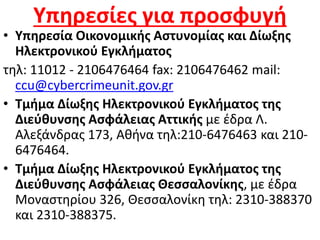 Υπηρεσίες για προσφυγή
• Υπηρεσία Οικονομικής Αστυνομίας και Δίωξης
Ηλεκτρονικού Εγκλήματος
τηλ: 11012 - 2106476464 fax: 2106476462 mail:
ccu@cybercrimeunit.gov.gr
• Τμήμα Δίωξης Ηλεκτρονικού Εγκλήματος της
Διεύθυνσης Ασφάλειας Αττικής με έδρα Λ.
Αλεξάνδρας 173, Αθήνα τηλ:210-6476463 και 210-
6476464.
• Τμήμα Δίωξης Ηλεκτρονικού Εγκλήματος της
Διεύθυνσης Ασφάλειας Θεσσαλονίκης, με έδρα
Μοναστηρίου 326, Θεσσαλονίκη τηλ: 2310-388370
και 2310-388375.
 