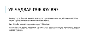 УР ЧАДВАР ГЭЖ ЮУ ВЭ?
Чадвар гэдэг бол хүн эзэмшсэн мэдлэг туршлагаа амьдрал, vйл ажиллагааны
явцад хэрэгжvvлэх тvвшин боломжийг хэлнэ.
Хvн бvрийн чадвар харилцан адилгvй байдаг.
Нийгмийн амьдралд идэвхтэй, vр бvтээлтэй оролцохын тулд иргэн танд дараах
чадвар тусална.
 