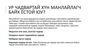 УР ЧАДВАРТАЙ ХҮН МАНЛАЙЛАГЧ
БАЙХ ЁСТОЙ ЮУ?
Манлайлагч хүн дээр дурьдсаны үндсэн дээр бусдыг манлайлж идэвхжүүлдэг
хүн байдаг. Иймд манлайлагч хүн нь байгалиас манлайлагч болж төрдөггүй юм.
Тийм дээ ч тухайн манлайлагч хүн нь бусдыг байлдан дагуулахын тулд
тодорхой хэмжээний ур чадвар, мэдлэг боловсрол, эерэг хандлага, туршлага
хуримтлуулсан байх ёстой. Ур чадвар гэвэл жишээ нь:
Мэдээлэл олж авах, ашиглах чадвар
Асуудлын хүрээг тодорхойлох чадвар
Шийдвэр гаргах чадвар
Харилцах чадвар гэх мэт. Тийм болохоор ур чадвар хэр сайн эзэмшсэн байна
төдий чинээний сайн манлайлагч байна.
 