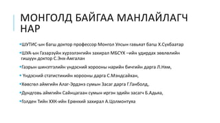 МОНГОЛД БАЙГАА МАНЛАЙЛАГЧ
НАР
ШУТИС-ын багш доктор профессор Монгол Улсын гавьяат багш Х.Сүхбаатар
ШУА-ын Газарзүйн хүрээлэнгийн захирал МБСҮХ –ийн удирдах зөвлөлийн
гишүүн доктор С.Энх-Амгалан
Газрын шинэтгэлийн үндэсний хорооны нарийн бичгийн дарга Л.Ням,
 Үндэсний статистикийн хорооны дарга С.Мэндсайхан,
Хөвсгөл аймгийн Алаг-Эрдэнэ сумын Засаг дарга Г.Ганболд,
Дундговь аймгийн Сайнцагаан сумын иргэн эдийн засагч Б.Адьяа,
Голден Тийн ХХК-ийн Ерөнхий захирал А.Цолмонтуяа
 