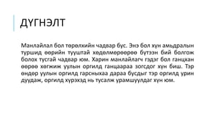 ДҮГНЭЛТ
Манлайлал бол төрөлхийн чадвар бус. Энэ бол хүн амьдралын
туршид өөрийн тууштай хөдөлмөрөөрөө бүтээн бий болгож
болох тусгай чадвар юм. Харин манлайлагч гэдэг бол ганцхан
өөрөө хөгжиж уулын оргилд ганцаараа зогсдог хүн биш. Тэр
өндөр уулын оргилд гарсныхаа дараа бусдыг тэр оргилд урин
дуудаж, оргилд хүрэхэд нь тусалж урамшуулдаг хүн юм.
 