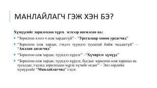 МАНЛАЙЛАГЧ ГЭЖ ХЭН БЭ?
Хүмүүсийг зорилгодоо хүрэх эсэхээр ангилсан нь:
 “Зорилгоо хэзээ ч олж хардаггүй” – “Урсгалаар хөвөн урсагчид”
 “Зорилгоо олж хардаг, гэхдээ түүндээ тууштай байж чаддаггүй” –
“Аялдан дагагчид”
 “Зорилгоо олж хардаг, түүндээ хүрдэг” –“Хүчирхэг хүмүүс”
 “Зорилгоо олж хардаг, түүндээ хүрдэг, бусдыг зорилгоо олж харахад нь
тусалдаг, тэдэнд зорилгодоо хүрэх хүчийг өгдөг” – Энэ төрлийн
хүмүүсийг “Манлайлагчид” гэдэг.
 