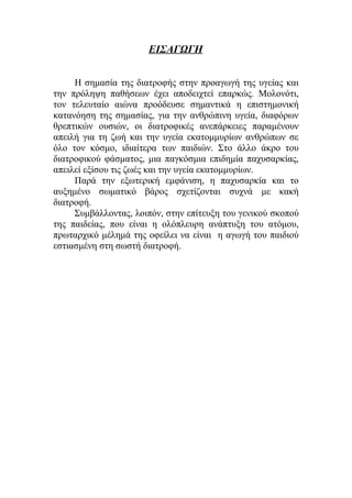 ΕΙΣΑΓΩΓΗ
Η σημασία της διατροφής στην προαγωγή της υγείας και
την πρόληψη παθήσεων έχει αποδειχτεί επαρκώς. Μολονότι,
τον τελευταίο αιώνα προόδευσε σημαντικά η επιστημονική
κατανόηση της σημασίας, για την ανθρώπινη υγεία, διαφόρων
θρεπτικών ουσιών, οι διατροφικές ανεπάρκειες παραμένουν
απειλή για τη ζωή και την υγεία εκατομμυρίων ανθρώπων σε
όλο τον κόσμο, ιδιαίτερα των παιδιών. Στο άλλο άκρο του
διατροφικού φάσματος, μια παγκόσμια επιδημία παχυσαρκίας,
απειλεί εξίσου τις ζωές και την υγεία εκατομμυρίων.
Παρά την εξωτερική εμφάνιση, η παχυσαρκία και το
αυξημένο σωματικό βάρος σχετίζονται συχνά με κακή
διατροφή.
Συμβάλλοντας, λοιπόν, στην επίτευξη του γενικού σκοπού
της παιδείας, που είναι η ολόπλευρη ανάπτυξη του ατόμου,
πρωταρχικό μέλημά της οφείλει να είναι η αγωγή του παιδιού
εστιασμένη στη σωστή διατροφή.
 