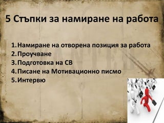 5 Стъпки за намиране на работа
1.Намиране на отворена позиция за работа
2.Проучване
3.Подготовка на СВ
4.Писане на Мотивационно писмо
5.Интервю
 