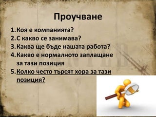Проучване
1.Коя е компанията?
2.С какво се занимава?
3.Каква ще бъде нашата работа?
4.Какво е нормалното заплащане
за тази позиция
5.Колко често търсят хора за тази
позиция?
 