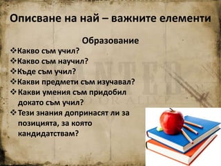 Описване на най – важните елементи
Образование
Какво съм учил?
Какво съм научил?
Къде съм учил?
Какви предмети съм изучавал?
Какви умения съм придобил
докато съм учил?
Тези знания допринасят ли за
позицията, за която
кандидатствам?
 