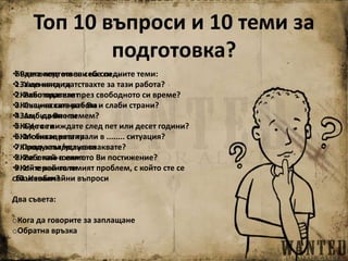 Топ 10 въпроси и 10 теми за
подготовка?
Разкажете ми за себе си ...
Защо кандидатствахте за тази работа?
Какво правите през свободното си време?
Какви са силните Ви и слаби страни?
Защо да Ви наемем?
Къде се виждате след пет или десет години?
Как бихте реагирали в ........ ситуация?
Какво заплащане очаквате?
Кое е най-голямото Ви постижение?
Кой е най-големият проблем, с който сте се
сблъсквали?
Два съвета:
oКога да говорите за заплащане
oОбратна връзка
Бъдете подготвени на следните теми:
1. Уменията ти
2. Работодателят
3. Същинската работа
4. Амбициите ти
5. CV-то ти
6. Мотивацията ти
7.Продуктът/услугата
8. Работата в екип
9. Интересите ти
10. Необичайни въпроси
 