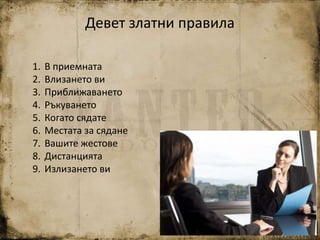 Девет златни правила
1. В приемната
2. Влизането ви
3. Приближаването
4. Ръкуването
5. Когато сядате
6. Местата за сядане
7. Вашите жестове
8. Дистанцията
9. Излизането ви
 