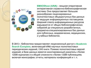 EBSCOhost (USA) – мощная оперативная
-интерактивная справочно библиографическая
.система Она предоставляет большое
разнообразие лицензированных
полнотекстовых общедоступных баз данных
.от ведущих информационных поставщиков
Широкий спектр информационных ресурсов
варьируется от общих библиографических
,собраний до специально разработанных
-предметно специализированных баз данных
, , ,для публичных академических медицинских
.и учебных библиотек
2015 .В г библиотека предоставляет лицензионный доступ к Academic
Search Complete, 6966включающей научных полнотекстовых
, 1343 .периодических изданий книги Помимо полнотекстовых версий
,изданий в базе данных имеется аннотированный указатель к более
12500 13200 ,журналам и в общей сложности к более публикациям
, , . .включая монографии отчеты материалы конференций и т п
 