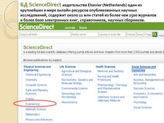 БД ScienceDirect издательства Elsevier (Netherlands) один из
крупнейших в мире онлайн-ресурсов опубликованных научных
исследований, содержит около 11 млн статей из более чем 2500 журналов
и более 6000 электронных книг, справочников, научных сборников.
 