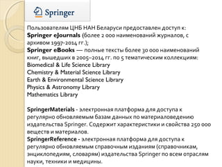 Пользователям ЦНБ НАН Беларуси предоставлен доступ к:
Springer eJournals (более 2 000 наименований журналов, с
архивом 1997-2014 гг.);
Springer eBooks — полные тексты более 30 000 наименований
книг, вышедших в 2005–2014 гг. по 5 тематическим коллекциям:
Biomedical & Life Science Library
Chemistry & Material Science Library
Earth & Environmental Science Library
Physics & Astronomy Library
Mathematics Library
SpringerMaterials - электронная платформа для доступа к
регулярно обновляемым базам данных по материаловедению
издательства Springer. Содержит характеристики и свойства 250 000
веществ и материалов.
SpringerReference - электронная платформа для доступа к
регулярно обновляемым справочным изданиям (справочникам,
энциклопедиям, словарям) издательства Springer по всем отраслям
науки, техники и медицины.
 