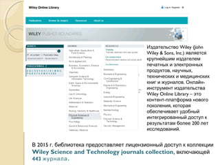 Wiley (JohnИздательство
Wiley & Sons, Inc.) является
крупнейшим издателем
печатных и электронных
, ,продуктов научных
технических и медицинских
. -книг и журналов Онлайн
инструмент издательства
Wiley Online Library – это
-контент платформа нового
,поколения которая
обеспечивает удобный
интегрированный доступ к
200результатам более лет
.исследований
2015 .В г библиотека предоставляет лицензионный доступ к коллекции
Wiley Science and Technology journals collection, включающей
443 .журнала
 