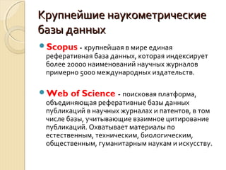 Крупнейшие наукометрическиеКрупнейшие наукометрические
базы данныхбазы данных
Scopus - крупнейшая в мире единая
реферативная база данных, которая индексирует
более 20000 наименований научных журналов
примерно 5000 международных издательств.
Web of Science - поисковая платформа,
объединяющая реферативные базы данных
публикаций в научных журналах и патентов, в том
числе базы, учитывающие взаимное цитирование
публикаций. Охватывает материалы по
естественным, техническим, биологическим,
общественным, гуманитарным наукам и искусству.
 
