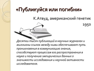 «Публикуйся или погибни»«Публикуйся или погибни»
К.Атвуд, американский генетик
1950
Десятки тысяч публикаций в научных журналах и
миллионы ссылок между ними обеспечивают путь
проникновения в коммуникацию знания,
способствуют процессам его распространения в
науке и получению эмпирических данных о
значимости исследования и научной активности
исследователя.
 