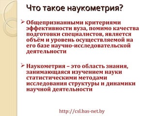  Общепризнанными критериями
эффективности вуза, помимо качества
подготовки специалистов, является
объём и уровень осуществляемой на
его базе научно-исследовательской
деятельности
 Наукометрия – это область знания,
занимающаяся изучением науки
статистическими методами
исследования структуры и динамики
научной деятельности
http://csl.bas-net.by
Что такое наукометрия?Что такое наукометрия?
 