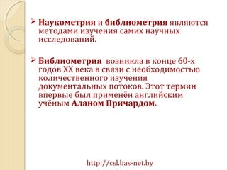  Наукометрия и библиометрия являются
методами изучения самих научных
исследований.
 Библиометрия возникла в конце 60-х
годов ХХ века в связи с необходимостью
количественного изучения
документальных потоков. Этот термин
впервые был применён английским
учёным Аланом Причардом.
http://csl.bas-net.by
 