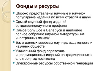 Фонды и ресурсыФонды и ресурсы
Широко представлены научные и научно-
популярные издания по всем отраслям науки
Самый крупный фонд изданий
естественнонаучного профиля
Самое большое в Беларуси и наиболее
полное собрание научной литературы на
иностранных языках
Базы данных мировых научных издательств и
научных обществ
Уникальный фонд справочно-
информационных изданий на традиционных и
электронных носителях
Электронные ресурсы собственной генерации
 
