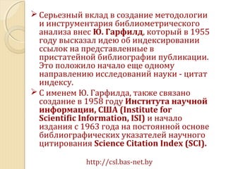  Серьезный вклад в создание методологии
и инструментария библиометрического
анализа внес Ю. Гарфилд, который в 1955
году высказал идею об индексировании
ссылок на представленные в
пристатейной библиографии публикации.
Это положило начало еще одному
направлению исследований науки - цитат
индексу.
 С именем Ю. Гарфилда, также связано
создание в 1958 году Института научной
информации, США (Institute for
Scientific Information, ISI) и начало
издания с 1963 года на постоянной основе
библиографических указателей научного
цитирования Science Citation Index (SCI).
http://csl.bas-net.by
 