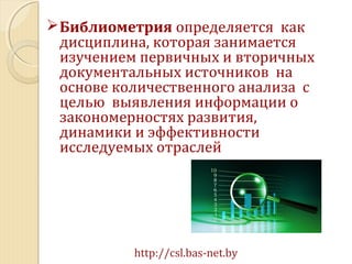 Библиометрия определяется как
дисциплина, которая занимается
изучением первичных и вторичных
документальных источников на
основе количественного анализа с
целью выявления информации о
закономерностях развития,
динамики и эффективности
исследуемых отраслей
http://csl.bas-net.by
 