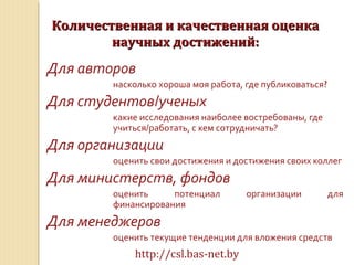Количественная и качественная оценкаКоличественная и качественная оценка
научных достижений:научных достижений:
Для авторов
насколько хороша моя работа, где публиковаться?
Для студентов/ученых
какие исследования наиболее востребованы, где
учиться/работать, с кем сотрудничать?
Для организации
оценить свои достижения и достижения своих коллег
Для министерств, фондов
оценить потенциал организации для
финансирования
Для менеджеров
оценить текущие тенденции для вложения средств
http://csl.bas-net.by
 